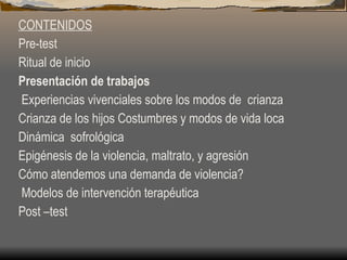 CONTENIDOS Pre-test Ritual de inicio Presentación de trabajos  Experiencias vivenciales sobre los modos de  crianza Crianza de los hijos Costumbres y modos de vida loca Dinámica  sofrológica Epigénesis de la violencia, maltrato, y agresión Cómo atendemos una demanda de violencia?  Modelos de intervención terapéutica Post –test 