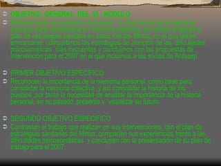 OBJETIVO  GENERAL  DEL  VI  MODULO Reflexionando grupalmente reconocen  la importancia de la memoria personal para consolidarla en memoria colectiva, así mismo analizan el plan de estrategias sanitaria en salud mental- Minsa, en el que deben enmarcarse; compartimos las estrategias de atención de las  dificultades psicosomáticas  más frecuentes y concluimos con las propuestas de intervención para el 2007 en el que incluimos a las socias de Anfasep.  PRIMER OBJETIVO ESPECÍFICO Reconocen la importancia de la memoria personal ,como base para consolidar la memoria colectiva ,y asì consolidar la historia de los pueblos ,por tanto la necesidad de analizar la importancia de la historia personal, en su pasado ,presente y  visualizar su futuro.  SEGUNDO OBJETIVO ESPECÍFICO Contrastan el trabajo que realizan en sus intervenciones, con el plan de estrategias sanitarias del Minsa; comparten sus experiencias frente a las dificultades psicosomáticas  y concluyen con la presentación de su plan de trabajo para el 2007.  