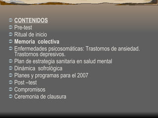 CONTENIDOS Pre-test Ritual de inicio Memoria  colectiva Enfermedades psicosomáticas: Trastornos de ansiedad. Trastornos depresivos. Plan de estrategia sanitaria en salud mental Dinámica  sofrológica Planes y programas para el 2007 Post –test Compromisos Ceremonia de clausura 