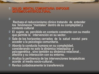 SALUD  MENTAL COMUNITARIA: ENFOQUE  SISTEMICO-INTERCULTURAL   Rechaza el reduccionismo clìnico tratando  de  entender  los  fenómenos “mentales” dentro de su complejidad y contexto cultural El  sujeto  es  percibido en contacto constante con su medio que permite la  intervención en su sector. Sale de los horizontes cerrados  de  la  salud  mental  para acceder a la psicología comunitaria. Aborda la conducta humana en su complejidad, considerando no solo la dinàmica intasìquica  y psicogenètica , sino tambièn su dinàmica relacional , afectiva y su interacciòn con su entorno. Analiza la pertinencia de las intervenciones terapèuticas acorde  al medio socio-cultural.. Revisa cuidadosamente la transferencia 