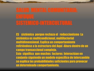 SALUD  MENTAL COMUNITARIA: ENFOQUE  SISTEMICO-INTERCULTURAL ES  sistémico  porque rechaza el  reduccionismo  La sistémica es multicondicional, multifactorial  multidimensional. Explica un comportamiento refiriéndose a la estructura del Aquí -Ahora dentro de un campo transaccional complejo. Esto  significa  que muchos  factores  Interactúan en  conjunto siguiendo un modelo específico de intercambio se explica las probabilidades suficientes para provocar un determinado comportamiento.    