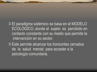 El paradigma sistèmico se basa en el MODELO ECOLÓGICO.,donde el  sujeto  es  percibido en contacto constante con su medio que permite la  intervención en su sector. Este permite alcanzar los horizontes cerrados  de  la  salud  mental  para acceder a la psicología comunitaria. 