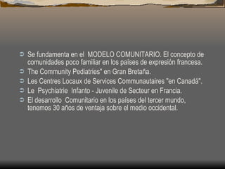 Se fundamenta en el  MODELO COMUNITARIO. El concepto de comunidades poco familiar en los países de expresión francesa. The Community Pediatries" en Gran Bretaña. Les Centres Locaux de Services Communautaires "en Canadá". Le  Psychiatrie  Infanto - Juvenile de Secteur en Francia. El desarrollo  Comunitario en los países del tercer mundo, tenemos 30 años de ventaja sobre el medio occidental.   