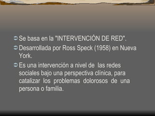 Se basa en la "INTERVENCIÓN DE RED". Desarrollada por Ross Speck (1958) en Nueva York. Es una intervención a nivel de  las redes sociales bajo una perspectiva clínica, para catalizar  los  problemas  dolorosos  de  una persona o familia. 