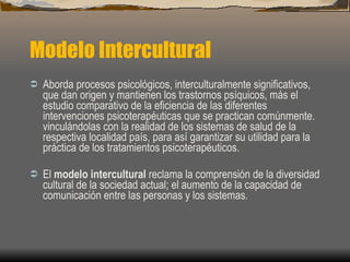 Modelo Intercultural Aborda procesos psicológicos, interculturalmente significativos, que dan origen y mantienen los trastornos psíquicos, más el estudio comparativo de la eficiencia de las diferentes intervenciones psicoterapéuticas que se practican comúnmente.  vinculándolas con la realidad de los sistemas de salud de la respectiva localidad país, para así garantizar su utilidad para la práctica de los tratamientos psicoterapéuticos. El  modelo intercultural  reclama la comprensión de la diversidad cultural de la sociedad actual; el aumento de la capacidad de comunicación entre las personas y los sistemas. 
