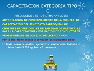CAPACITACION CATEGORIA TIPO
C
RESOLUCIÓN 165 –DE-DTHA-ANT-2015:
AUTORIZACION DE FUNCIONAMIENTO DE LA ESCUELA DE
CAPACITACION DEL SINDICATO PARROQUIAL DE
CHOFERES PROFESIONALES DE SAN JUAN DE PASTOCALLE
PARA LA CAPACITACION Y FORMACIÓN DE CONDUCTORES
PROFESIONALES EN LOS TIPO DE LICENCIA «C».
Por lo cual tiene acceso a conducir los siguientes tipos:
 Taxis convencionales, ejecutivos, camionetas livianas o
mixtas hasta 3.500 kg, hasta 8 pasajeros.
 