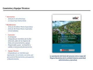 Comisión y Equipo Técnico:
* Normativa:
- Artículo 8 de la Directiva.
- 2.1 Guía Fase Institucional.
* Modificación:
- Artículo 44 (Otros Planes Especiales)
- Artículo 46 (Fases Planes Especiales-
Universidades)
• Comisión:
- Es temporal.
- Integrada por miembros de la alta
dirección, jefes de los órganos de
línea, de asesoramiento y apoyo.
- Responsable, guiar, acompañar y
validar el proceso de planeamiento.
• Equipo Técnico:
- Integrada por un miembro que
represente a la comisión, así como, por
personal de Planeamiento, presupuesto
y Abastecimiento.
La aprobación del inicio del proceso esta a cargo del
Órgano Resolutivo de la entidad (máxima autoridad
administrativa y ejecutiva)
 