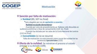 Motivación
Sanción por falta de motivación:
Nulidad (89, 107 inc.final)
*Solo alegable por vía de apelación o casación
Nulidad no puede demandarse:
-Cuando por vicio de procedimiento ya hubiese sido discutida en
audiencia preliminar o fase de saneamiento (110 inc. final)
-Cuando fue dictada por las salas de la Corte Nacional de Justicia
(112 inc.final)
Convalidable (si no se recurre)
Falta de motivación no está prevista como causal de nulidad de las
sentencias ejecutoriadas (112).
Efecto de la nulidad: Se retrotrae el proceso al estado
anterior a su dictado (109).
 