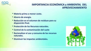 IMPORTANCIA ECONÓMICA y AMBIENTAL DEL
APROVECHAMIENTO
• Materia prima a menor costo.
• Ahorro de energía.
• Reducción en el volumen de residuos para su
disposición final.
• Protección de los Recursos naturales.
• Control de la contaminación del suelo
• Racionalizar el uso y consumo de los recursos
naturales.
• Disminuir los impactos ambientales.
 