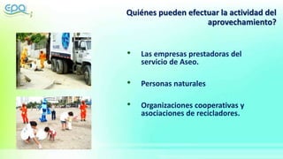 Quiénes pueden efectuar la actividad del
aprovechamiento?
• Las empresas prestadoras del
servicio de Aseo.
• Personas naturales
• Organizaciones cooperativas y
asociaciones de recicladores.
 