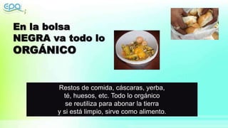 Restos de comida, cáscaras, yerba,
té, huesos, etc. Todo lo orgánico
se reutiliza para abonar la tierra
y si está limpio, sirve como alimento.
 