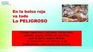 En la bolsa roja
va todo
Lo PELIGROSO
Chicles, papel sucio, pañuelos, vidrios rotos,
pañales, agujas, colillas de cigarrillos,
caca de perro, basura del piso.
Así evitaremos que lastimen a los
clasificadores y que contaminen la tierra.
 