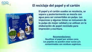 El reciclaje del papel y el cartón
El papel y el cartón usados se recolecta, se
separa y posteriormente se mezcla con
agua para ser convertidos en pulpa. Las
impurezas y algunas tintas se remueven de
la pulpa de mejor calidad y se utilizan en la
elaboración de papel reciclado para
impresión y escritura.
Recomendaciones:
Reutilizar el papel por ambas caras
Los papeles no pueden estar sucios y/o
contaminados con residuos orgánicos.
 