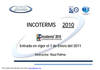 INCOTERMS 2010
Entrada en vigor el 1 de Enero del 2011
Instructor: Raul Palma
1
PDF created with pdfFactory trial version www.pdffactory.com
 