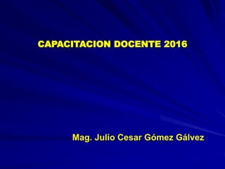 CAPACITACION DOCENTE 2016
Mag. Julio Cesar Gómez Gálvez
 