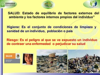SALUD: Estado de equilibrio de factores externos del ambiente y los factores internos propios del individuo” Riesgo: Es el peligro al que se ve expuesto un individuo de contraer una enfermedad  o perjudicar su salud Higiene: Es el conjunto de condiciones de limpieza y sanidad de un individuo,  población o país 
