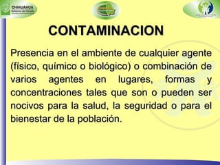 Presencia en el ambiente de cualquier agente (físico, químico o biológico) o combinación de varios agentes en lugares, formas y concentraciones tales que son o pueden ser nocivos para la salud, la seguridad o para el bienestar de la población.   CONTAMINACION 