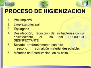 PROCESO DE HIGIENIZACION Pre-limpieza. Limpieza principal Enjuagado Desinfección,  reducción de las bacterias con un desinfectante, el uso del  PRODUCTO DESINFECTANTE Secado, preferentemente con aire  seco, o  con algún material  desechable. Métodos de Esterilización, en su caso. 
