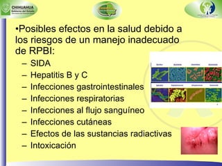 Posibles efectos en la salud debido a los riesgos de un manejo inadecuado de RPBI: SIDA Hepatitis B y C Infecciones gastrointestinales Infecciones respiratorias Infecciones al flujo sanguíneo Infecciones cutáneas Efectos de las sustancias radiactivas Intoxicación 