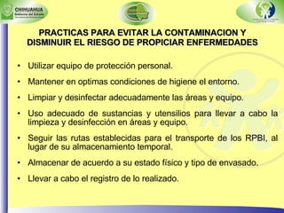 PRACTICAS PARA EVITAR LA CONTAMINACION Y DISMINUIR EL RIESGO DE PROPICIAR ENFERMEDADES Utilizar equipo de protección personal. Mantener en optimas condiciones de higiene el entorno. Limpiar y desinfectar adecuadamente las áreas y equipo. Uso adecuado de sustancias y utensilios para llevar a cabo la limpieza y desinfección en áreas y equipo. Seguir las rutas establecidas para el transporte de los RPBI, al lugar de su almacenamiento temporal. Almacenar de acuerdo a su estado físico y tipo de envasado. Llevar a cabo el registro de lo realizado. 