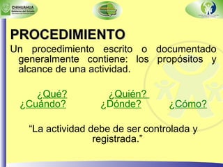PROCEDIMIENTO Un procedimiento escrito o documentado generalmente contiene: los propósitos y alcance de una actividad.  ¿ Qué?   ¿ Quién?  ¿ Cuándo?   ¿D ónde?   ¿ Cómo?   “ La actividad debe de ser controlada y registrada.” 