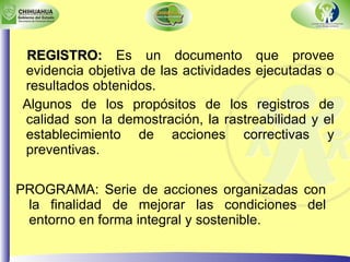 REGISTRO:  Es un documento que provee evidencia objetiva de las actividades ejecutadas o resultados obtenidos. Algunos de los propósitos de los registros de calidad son la demostración, la rastreabilidad y el establecimiento de acciones correctivas y preventivas. PROGRAMA: Serie de acciones organizadas con la finalidad de mejorar las condiciones del entorno en forma integral y sostenible. 