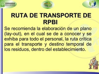 RUTA DE TRANSPORTE DE RPBI Se recomienda la elaboración de un plano (lay-out), en el cual se de a conocer y se exhiba para todo el personal, la ruta crítica para el transporte y destino temporal de los residuos, dentro del establecimiento. 