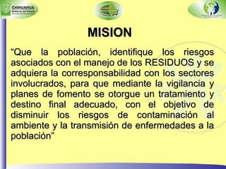 MISION “ Que la población, identifique los riesgos asociados con el manejo de los RESIDUOS y se adquiera la corresponsabilidad con los sectores involucrados, para que mediante la vigilancia y planes de fomento se otorgue un tratamiento y destino final adecuado, con el objetivo de disminuir los riesgos de contaminación al ambiente y la transmisión de enfermedades a la población” 
