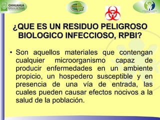 ¿QUE ES UN RESIDUO PELIGROSO BIOLOGICO INFECCIOSO, RPBI? Son aquellos materiales que contengan cualquier microorganismo capaz de producir enfermedades en un ambiente propicio, un hospedero susceptible y en presencia de una vía de entrada, las cuales pueden causar efectos nocivos a la salud de la población. 