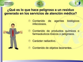 ¿Qué es lo que hace peligroso a un residuo generado en los servicios de atención médica? Contenido de agentes biológicos infecciosos. Contenido de productos químicos o farmacéuticos tóxicos o peligrosos. Carácter radiactivo. Contenido de objetos lacerantes. 