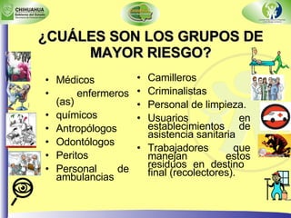 ¿CUÁLES SON LOS GRUPOS DE MAYOR RIESGO? Médicos enfermeros (as) químicos  Antropólogos Odontólogos Peritos Personal de ambulancias Camilleros Criminalistas Personal de limpieza. Usuarios en establecimientos de asistencia sanitaria Trabajadores que manejan estos residuos en destino  final (recolectores). 