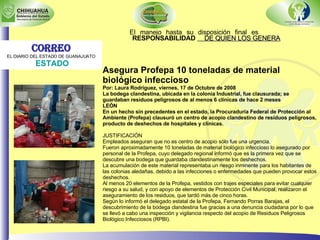 El manejo hasta su disposición final es  RESPONSABILIDAD  DE QUIEN LOS GENERA Asegura Profepa 10 toneladas de material biológico infeccioso Por: Laura Rodríguez, viernes, 17 de Octubre de 2008  La bodega clandestina, ubicada en la colonia Industrial, fue clausurada; se guardaban residuos peligrosos de al menos 6 clínicas de hace 2 meses LEÓN En un hecho sin precedentes en el estado, la Procuraduría Federal de Protección al Ambiente (Profepa) clausuró un centro de acopio clandestino de residuos peligrosos, producto de deshechos de hospitales y clínicas.                                       JUSTIFICACIÓN Empleados aseguran que no es centro de acopio sólo fue una urgencia. Fueron aproximadamente 10 toneladas de material biológico infeccioso lo asegurado por personal de la Profepa, cuyo delegado regional informó que es la primera vez que se descubre una bodega que guardaba clandestinamente los deshechos.  La acumulación de este material representaba un riesgo inminente para los habitantes de las colonias aledañas, debido a las infecciones o enfermedades que pueden provocar estos deshechos. Al menos 20 elementos de la Profepa, vestidos con trajes especiales para evitar cualquier riesgo a su salud, y con apoyo de elementos de Protección Civil Municipal, realizaron el aseguramiento de los residuos, que tardó más de cinco horas. Según lo informó el delegado estatal de la Profepa, Fernando Porras Barajas, el descubrimiento de la bodega clandestina fue gracias a una denuncia ciudadana por lo que se llevó a cabo una inspección y vigilancia respecto del acopio de Residuos Peligrosos Biológico Infecciosos (RPBI). Correo EL DIARIO DEL ESTADO DE GUANAJUATO ESTADO 