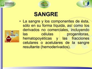 SANGRE La sangre y los componentes de ésta, sólo en su forma líquida, así como los derivados no comerciales, incluyendo las células progenitoras, hematopoyéticas y las fracciones celulares o acelulares de la sangre resultante (hemoderivados). 