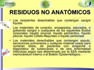 RESIDUOS NO ANATÓMICOS   Los recipientes desechables que contengan sangre líquida. Los materiales de curación, empapados, saturados, o goteando sangre o cualquiera de los siguientes fluidos corporales: líquido sinovial, líquido pericárdico, líquido pleural, líquido Céfalo-Raquídeo o líquido peritoneal. Los materiales desechables que contengan esputo, secreciones pulmonares y cualquier material usado para contener éstos, de pacientes con sospecha o diagnóstico de tuberculosis o de otra enfermedad infecciosa según sea determinado por la SSA mediante memorándum interno o el Boletín Epidemiológico. 