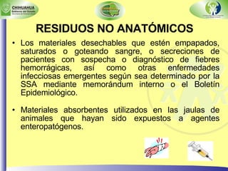Los materiales desechables que estén empapados, saturados o goteando sangre, o secreciones de pacientes con sospecha o diagnóstico de fiebres hemorrágicas, así como otras enfermedades infecciosas emergentes según sea determinado por la SSA mediante memorándum interno o el Boletín Epidemiológico. Materiales absorbentes utilizados en las jaulas de animales que hayan sido expuestos a agentes enteropatógenos. RESIDUOS NO ANATÓMICOS   