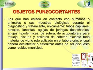 OBJETOS PUNZOCORTANTES   Los que han estado en contacto con humanos o animales o sus muestras biológicas durante el diagnóstico y tratamiento, únicamente: tubos capilares, navajas, lancetas, agujas de jeringas desechables, agujas hipodérmicas, de sutura, de acupuntura y para tatuaje, bisturís y estiletes de catéter, excepto todo material de vidrio roto utilizado en el laboratorio, el cual deberá desinfectar o esterilizar antes de ser dispuesto como residuo municipal. 