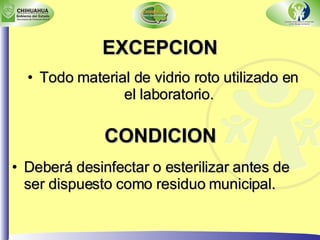 EXCEPCION Todo material de vidrio roto utilizado en el laboratorio. CONDICION Deberá desinfectar o esterilizar antes de ser dispuesto como residuo municipal. 