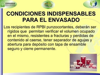 CONDICIONES INDISPENSABLES PARA EL ENVASADO Los recipientes de RPBI punzocortantes, deberán ser rígidos que  permitan verificar el volumen ocupado en el mismo, resistentes a fracturas y perdidas de contenido al caerse, tener separador de agujas y abertura para depósito con tapa de ensamble seguro y cierre permanente. 