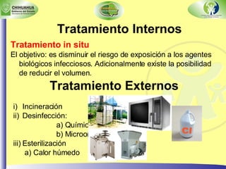 Tratamiento Internos Tratamiento in situ El objetivo: es disminuir el riesgo de exposición a los agentes biológicos infecciosos. Adicionalmente existe la posibilidad de reducir el volumen. Tratamiento Externos Incineración Desinfección:  a) Química b) Microondas Esterilización a) Calor húmedo 