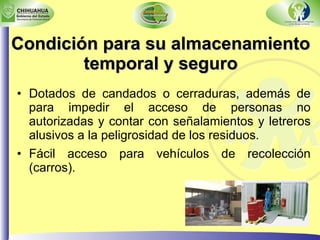 Condición para su almacenamiento temporal y seguro Dotados de candados o cerraduras, además de para impedir el acceso de personas no autorizadas y contar con señalamientos y letreros alusivos a la peligrosidad de los residuos. Fácil acceso para vehículos de recolección (carros). 
