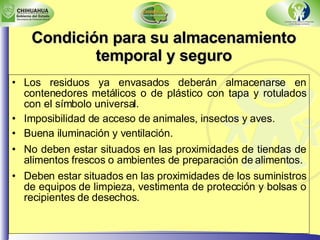 Los residuos ya envasados deberán almacenarse en contenedores metálicos o de plástico con tapa y rotulados con el símbolo universal. Imposibilidad de acceso de animales, insectos y aves. Buena iluminación y ventilación. No deben estar situados en las proximidades de tiendas de alimentos frescos o ambientes de preparación de alimentos. Deben estar situados en las proximidades de los suministros de equipos de limpieza, vestimenta de protección y bolsas o recipientes de desechos . Condición para su almacenamiento temporal y seguro 