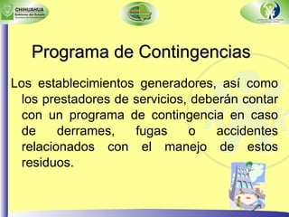 Programa de Contingencias Los establecimientos generadores, así como los prestadores de servicios, deberán contar con un programa de contingencia en caso de derrames, fugas o accidentes relacionados con el manejo de estos residuos. 