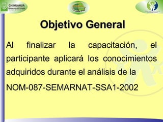 Objetivo General Al finalizar la capacitación, el participante aplicará los conocimientos adquiridos durante el análisis de la  NOM-087-SEMARNAT-SSA1-2002 