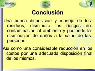 Conclusión Una buena disposición y manejo de los residuos, disminuirá los riesgos de contaminación al ambiente y por ende la disminución de daños a la salud de las personas. Así como una considerable reducción en los costos por una adecuada disposición final de los mismos. 