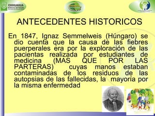 ANTECEDENTES HISTORICOS En 1847, Ignaz Semmelweis (Húngaro) se dio cuenta que la causa de las fiebres puerperales era por la exploración de las pacientas realizada por estudiantes de medicina (MAS QUE POR LAS PARTERAS)  cuyas manos estaban contaminadas de los residuos de las autopsias de las fallecidas, la  mayoría por la misma enfermedad 