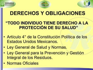 DERECHOS Y OBLIGACIONES “ TODO INDIVIDUO TIENE DERECHO A LA PROTECCIÓN DE SU SALUD” Artículo 4° de la Constitución Política de los Estados Unidos Mexicanos. Ley General de Salud y Normas. Ley General para la Prevención y Gestión Integral de los Residuos. Normas Oficiales 