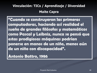 “ Cuando se construyeron las primeras computadoras, haciendo así realidad el sueño de grandes filósofos y matemáticos como Pascal y Leibniz, nunca se pensó que estas prodigiosas máquinas podrían ponerse en manos de un niño, menos aún de un niño con discapacidad”.  Antonio Battro, 1986   Vinculación: TICs / Aprendizaje / Diversidad Maite Capra 1 