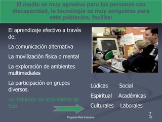 El medio es muy agresivo para las personas con discapacidad, la tecnología es muy amigables para esta población, facilita: El aprendizaje efectivo a través de: La comunicación alternativa La movilización física o mental La exploración de ambientes multimediales La participación en grupos diversos. La incluisión en actividades de tipo Lúdicas  Social Espiritual  Académicas Culturales  Laborales 2 