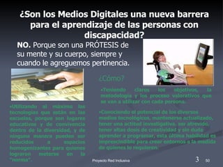 ¿Son los Medios Digitales una nueva barrera para el aprendizaje de las personas con discapacidad? NO.  Porque son una PRÓTESIS de su mente y su cuerpo, siempre y cuando le agreguemos pertinencia. Teniendo claros los   objetivos, la metodología y los proceso valorativos que se van a utilizar con cada persona. ¿Cómo? Conociendo el potencial de los diversos medios tecnológicos, mantenerse actualizado, tener una actitud investigativa, ser atrevido, tener altas dosis de creatividad y sin duda aprender a programar, esta última habilidad es imprescindible para crear entornos a la medida de quienes lo requieren. Utilizando al máximo las tecnologías que están en las escuelas, porque son lugares educativos y de convivencia dentro de la diversidad, y de ninguna manera pueden ser reducidos a espacios homogenizantes para quienes lograron meterse en la “norma”.  3 