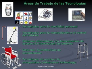 Áreas de Trabajo de las Tecnologías Tecnologías para la movilidad personal  Tecnologías para la manipulación y el control del entorno Sistemas alternativos y/o Aumentativos de acceso a la información del entorno Sistemas  Aumentativos de  comunicación Tecnologías de acceso a la computadora (Adaptative Technology ) 